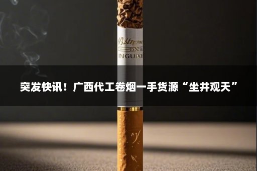 突发快讯！广西代工卷烟一手货源“坐井观天”